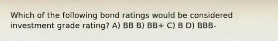 Which of the following bond ratings would be considered investment grade rating? A) BB B) BB+ C) B D) BBB-