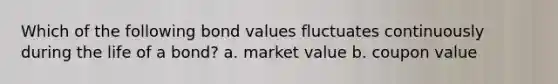 Which of the following bond values fluctuates continuously during the life of a bond? a. market value b. coupon value