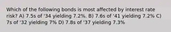 Which of the following bonds is most affected by interest rate risk? A) 7.5s of '34 yielding 7.2%. B) 7.6s of '41 yielding 7.2% C) 7s of '32 yielding 7% D) 7.8s of '37 yielding 7.3%