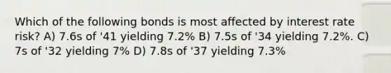 Which of the following bonds is most affected by interest rate risk? A) 7.6s of '41 yielding 7.2% B) 7.5s of '34 yielding 7.2%. C) 7s of '32 yielding 7% D) 7.8s of '37 yielding 7.3%