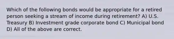 Which of the following bonds would be appropriate for a retired person seeking a stream of income during retirement? A) U.S. Treasury B) Investment grade corporate bond C) Municipal bond D) All of the above are correct.