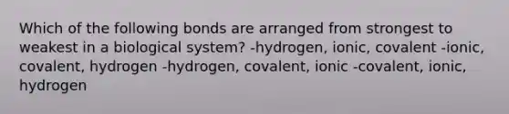 Which of the following bonds are arranged from strongest to weakest in a biological system? -hydrogen, ionic, covalent -ionic, covalent, hydrogen -hydrogen, covalent, ionic -covalent, ionic, hydrogen