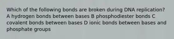 Which of the following bonds are broken during <a href='https://www.questionai.com/knowledge/kofV2VQU2J-dna-replication' class='anchor-knowledge'>dna replication</a>? A hydrogen bonds between bases B phosphodiester bonds C <a href='https://www.questionai.com/knowledge/kWply8IKUM-covalent-bonds' class='anchor-knowledge'>covalent bonds</a> between bases D ionic bonds between bases and phosphate groups