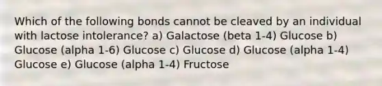 Which of the following bonds cannot be cleaved by an individual with lactose intolerance? a) Galactose (beta 1-4) Glucose b) Glucose (alpha 1-6) Glucose c) Glucose d) Glucose (alpha 1-4) Glucose e) Glucose (alpha 1-4) Fructose