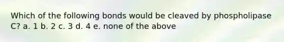 Which of the following bonds would be cleaved by phospholipase C? a. 1 b. 2 c. 3 d. 4 e. none of the above