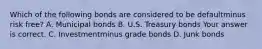 Which of the following bonds are considered to be defaultminus risk ​free? A. Municipal bonds B. U.S. Treasury bonds Your answer is correct. C. Investmentminus grade bonds D. Junk bonds