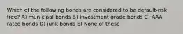 Which of the following bonds are considered to be default-risk free? A) municipal bonds B) Investment grade bonds C) AAA rated bonds D) junk bonds E) None of these