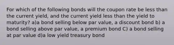 For which of the following bonds will the coupon rate be less than the current yield, and the current yield less than the yield to maturity? a)a bond selling below par value, a discount bond b) a bond selling above par value, a premium bond C) a bond selling at par value d)a low yield treasury bond