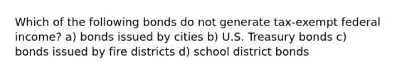 Which of the following bonds do not generate tax-exempt federal income? a) bonds issued by cities b) U.S. Treasury bonds c) bonds issued by fire districts d) school district bonds