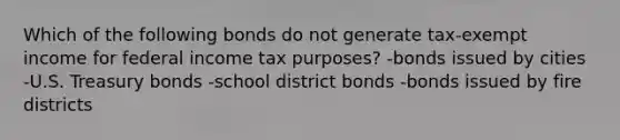 Which of the following bonds do not generate tax-exempt income for federal income tax purposes? -bonds issued by cities -U.S. Treasury bonds -school district bonds -bonds issued by fire districts