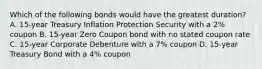 Which of the following bonds would have the greatest duration? A. 15-year Treasury Inflation Protection Security with a 2% coupon B. 15-year Zero Coupon bond with no stated coupon rate C. 15-year Corporate Debenture with a 7% coupon D. 15-year Treasury Bond with a 4% coupon