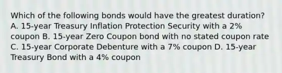 Which of the following bonds would have the greatest duration? A. 15-year Treasury Inflation Protection Security with a 2% coupon B. 15-year Zero Coupon bond with no stated coupon rate C. 15-year Corporate Debenture with a 7% coupon D. 15-year Treasury Bond with a 4% coupon