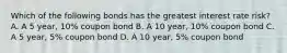 Which of the following bonds has the greatest interest rate risk? A. A 5 year, 10% coupon bond B. A 10 year, 10% coupon bond C. A 5 year, 5% coupon bond D. A 10 year, 5% coupon bond