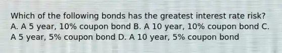 Which of the following bonds has the greatest interest rate risk? A. A 5 year, 10% coupon bond B. A 10 year, 10% coupon bond C. A 5 year, 5% coupon bond D. A 10 year, 5% coupon bond