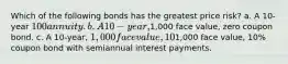 Which of the following bonds has the greatest price risk? a. A 10-year 100 annuity. b. A 10-year,1,000 face value, zero coupon bond. c. A 10-year, 1,000 face value, 10% coupon bond with annual interest payments. d. All 10-year bonds have the same price risk since they have the same maturity. e. A 10-year,1,000 face value, 10% coupon bond with semiannual interest payments.