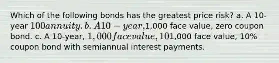 Which of the following bonds has the greatest price risk? a. A 10-year 100 annuity. b. A 10-year,1,000 face value, zero coupon bond. c. A 10-year, 1,000 face value, 10% coupon bond with annual interest payments. d. All 10-year bonds have the same price risk since they have the same maturity. e. A 10-year,1,000 face value, 10% coupon bond with semiannual interest payments.