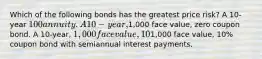 Which of the following bonds has the greatest price risk? A 10-year 100 annuity. A 10-year,1,000 face value, zero coupon bond. A 10-year, 1,000 face value, 10% coupon bond with annual interest payments. All 10-year bonds have the same price risk since they have the same maturity. A 10-year,1,000 face value, 10% coupon bond with semiannual interest payments.