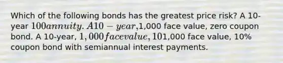 Which of the following bonds has the greatest price risk? A 10-year 100 annuity. A 10-year,1,000 face value, zero coupon bond. A 10-year, 1,000 face value, 10% coupon bond with annual interest payments. All 10-year bonds have the same price risk since they have the same maturity. A 10-year,1,000 face value, 10% coupon bond with semiannual interest payments.