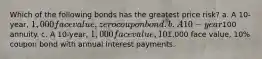 Which of the following bonds has the greatest price risk? a. A 10-year, 1,000 face value, zero coupon bond. b. A 10-year100 annuity. c. A 10-year, 1,000 face value, 10% coupon bond with semiannual interest payments. d. All 10-year bonds have the same price risk since they have the same maturity. e. A 10-year,1,000 face value, 10% coupon bond with annual interest payments.