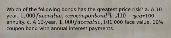 Which of the following bonds has the greatest price risk? a. A 10-year, 1,000 face value, zero coupon bond. b. A 10-year100 annuity. c. A 10-year, 1,000 face value, 10% coupon bond with semiannual interest payments. d. All 10-year bonds have the same price risk since they have the same maturity. e. A 10-year,1,000 face value, 10% coupon bond with annual interest payments.