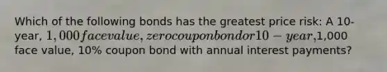 Which of the following bonds has the greatest price risk: A 10-year, 1,000 face value, zero coupon bond or 10-year,1,000 face value, 10% coupon bond with annual interest payments?