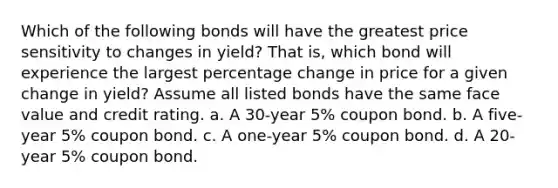 Which of the following bonds will have the greatest price sensitivity to changes in yield? That is, which bond will experience the largest percentage change in price for a given change in yield? Assume all listed bonds have the same face value and credit rating. a. A 30-year 5% coupon bond. b. A five-year 5% coupon bond. c. A one-year 5% coupon bond. d. A 20-year 5% coupon bond.