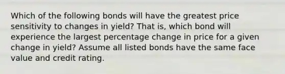 Which of the following bonds will have the greatest price sensitivity to changes in yield? That is, which bond will experience the largest percentage change in price for a given change in yield? Assume all listed bonds have the same face value and credit rating.