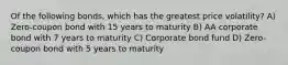 Of the following bonds, which has the greatest price volatility? A) Zero-coupon bond with 15 years to maturity B) AA corporate bond with 7 years to maturity C) Corporate bond fund D) Zero-coupon bond with 5 years to maturity