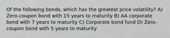 Of the following bonds, which has the greatest price volatility? A) Zero-coupon bond with 15 years to maturity B) AA corporate bond with 7 years to maturity C) Corporate bond fund D) Zero-coupon bond with 5 years to maturity