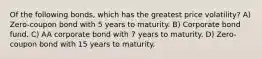 Of the following bonds, which has the greatest price volatility? A) Zero-coupon bond with 5 years to maturity. B) Corporate bond fund. C) AA corporate bond with 7 years to maturity. D) Zero-coupon bond with 15 years to maturity.