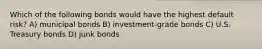 Which of the following bonds would have the highest default risk? A) municipal bonds B) investment-grade bonds C) U.S. Treasury bonds D) junk bonds