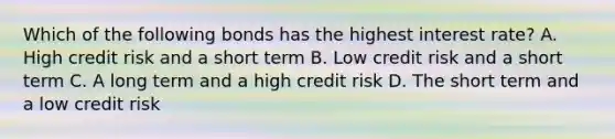 Which of the following bonds has the highest interest rate? A. High credit risk and a short term B. Low credit risk and a short term C. A long term and a high credit risk D. The short term and a low credit risk