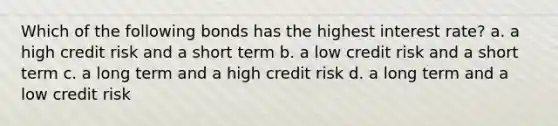 Which of the following bonds has the highest interest rate? a. a high credit risk and a short term b. a low credit risk and a short term c. a long term and a high credit risk d. a long term and a low credit risk