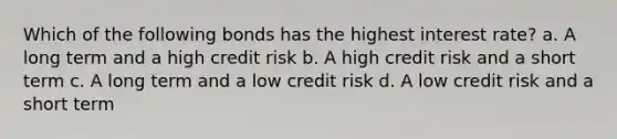 Which of the following bonds has the highest interest rate? a. A long term and a high credit risk b. A high credit risk and a short term c. A long term and a low credit risk d. A low credit risk and a short term