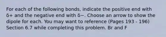 For each of the following bonds, indicate the positive end with δ+ and the negative end with δ−. Choose an arrow to show the dipole for each. You may want to reference (Pages 193 - 196) Section 6.7 while completing this problem. Br and F