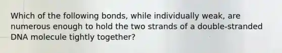 Which of the following bonds, while individually weak, are numerous enough to hold the two strands of a double-stranded DNA molecule tightly together?