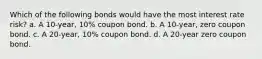 Which of the following bonds would have the most interest rate risk? a. A 10-year, 10% coupon bond. b. A 10-year, zero coupon bond. c. A 20-year, 10% coupon bond. d. A 20-year zero coupon bond.