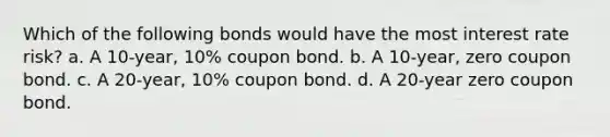 Which of the following bonds would have the most interest rate risk? a. A 10-year, 10% coupon bond. b. A 10-year, zero coupon bond. c. A 20-year, 10% coupon bond. d. A 20-year zero coupon bond.