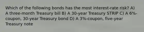 Which of the following bonds has the most interest-rate risk? A) A three-month Treasury bill B) A 30-year Treasury STRIP C) A 6%-coupon, 30-year Treasury bond D) A 3%-coupon, five-year Treasury note