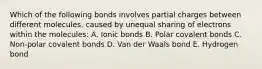 Which of the following bonds involves partial charges between different molecules, caused by unequal sharing of electrons within the molecules: A. Ionic bonds B. Polar covalent bonds C. Non-polar covalent bonds D. Van der Waals bond E. Hydrogen bond