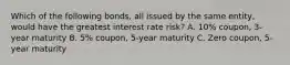 Which of the following bonds, all issued by the same entity, would have the greatest interest rate risk? A. 10% coupon, 3-year maturity B. 5% coupon, 5-year maturity C. Zero coupon, 5-year maturity