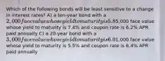 Which of the following bonds will be least sensitive to a change in interest rates? A) a ten-year bond with a 2,000 face value whose yield to maturity is 5.8% and coupon rate is 5.8% APR paid semiannually B) a 15-year bond with a5,000 face value whose yield to maturity is 7.4% and coupon rate is 6.2% APR paid annually C) a 20-year bond with a 3,000 face value whose yield to maturity is 6.0% and coupon rate is 5.4% APR paid semiannually D) a 30-year bond with a1,000 face value whose yield to maturity is 5.5% and coupon rate is 6.4% APR paid annually