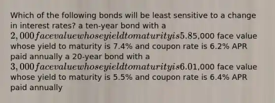 Which of the following bonds will be least sensitive to a change in interest rates? a ten-year bond with a 2,000 face value whose yield to maturity is 5.8% and coupon rate is 5.8% APR paid semiannually a 15-year bond with a5,000 face value whose yield to maturity is 7.4% and coupon rate is 6.2% APR paid annually a 20-year bond with a 3,000 face value whose yield to maturity is 6.0% and coupon rate is 5.4% APR paid semiannually a 30-year bond with a1,000 face value whose yield to maturity is 5.5% and coupon rate is 6.4% APR paid annually