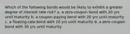 Which of the following bonds would be likely to exhibit a greater degree of interest rate risk? a. a zero-coupon bond with 20 yrs until maturity b. a coupon-paying bond with 20 yrs until maturity c. a floating-rate bond with 20 yrs until maturity d. a zero-coupon bond with 30 yrs until maturity