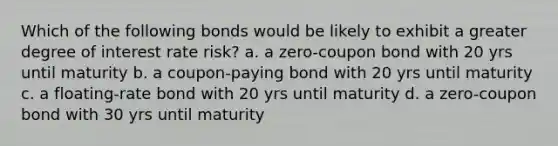 Which of the following bonds would be likely to exhibit a greater degree of interest rate risk? a. a zero-coupon bond with 20 yrs until maturity b. a coupon-paying bond with 20 yrs until maturity c. a floating-rate bond with 20 yrs until maturity d. a zero-coupon bond with 30 yrs until maturity