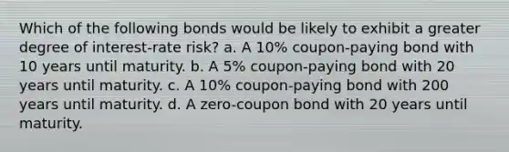 Which of the following bonds would be likely to exhibit a greater degree of interest-rate risk? a. A 10% coupon-paying bond with 10 years until maturity. b. A 5% coupon-paying bond with 20 years until maturity. c. A 10% coupon-paying bond with 200 years until maturity. d. A zero-coupon bond with 20 years until maturity.