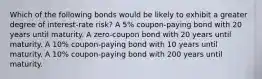 Which of the following bonds would be likely to exhibit a greater degree of interest-rate risk? A 5% coupon-paying bond with 20 years until maturity. A zero-coupon bond with 20 years until maturity. A 10% coupon-paying bond with 10 years until maturity. A 10% coupon-paying bond with 200 years until maturity.