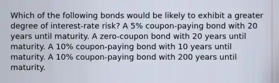 Which of the following bonds would be likely to exhibit a greater degree of interest-rate risk? A 5% coupon-paying bond with 20 years until maturity. A zero-coupon bond with 20 years until maturity. A 10% coupon-paying bond with 10 years until maturity. A 10% coupon-paying bond with 200 years until maturity.