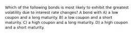 Which of the following bonds is most likely to exhibit the greatest volatility due to interest rate changes? A bond with A) a low coupon and a long maturity. B) a low coupon and a short maturity. C) a high coupon and a long maturity. D) a high coupon and a short maturity.