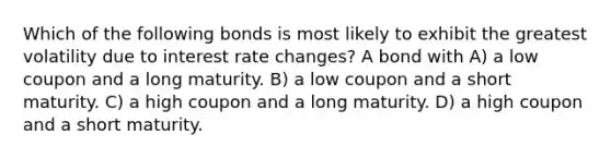 Which of the following bonds is most likely to exhibit the greatest volatility due to interest rate changes? A bond with A) a low coupon and a long maturity. B) a low coupon and a short maturity. C) a high coupon and a long maturity. D) a high coupon and a short maturity.